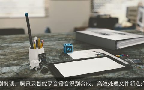 告别繁琐，腾讯云智能录音语音识别合成，高效处理文件新选择！
