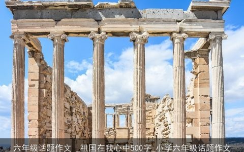 六年级话题作文 _祖国在我心中500字_小学六年级话题作文